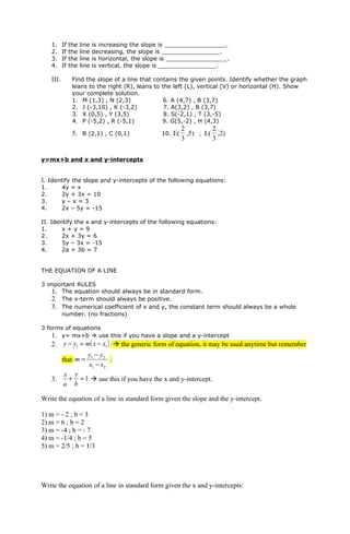1.     If   the   line   is increasing the slope is _________________.
   2.     If   the   line   decreasing, the slope is ________________.
   3.     If   the   line   is horizontal, the slope is _________________.
   4.     If   the   line   is vertical, the slope is ________________.

   III.         Find the slope of a line that contains the given points. Identify whether the graph
                leans to the right (R), leans to the left (L), vertical (V) or horizontal (H). Show
                your complete solution.
                1. M (1,3) , N (2,3)              6. A (4,7) , B (3,7)
                2. J (-3,10) , K (-3,2)           7. A(3,2) , B (3,7)
                3. X (0,5) , Y (3,5)              8. S(-2,1) , T (3,-5)
                4. P (-5,2) , R (-5,1)           9. G(5,-2) , H (4,3)
                                                            2         2
                5. B (2,1) , C (0,1)               10. E(     ,5) ; L( ,2)
                                                            3         3


y=mx+b and x and y-intercepts


I. Identify the slope and y-intercepts of the following equations:
1.     4y = x
2.     2y + 3x = 10
3.     y–x=3
4.     2x – 5y = -15

II. Identify the x and y-intercepts of the following equations:
1.      x+y=9
2.      2x + 3y = 6
3.      5y – 3x = -15
4.      2a + 3b = 7


THE EQUATION OF A LINE

3 important RULES
    1. The equation should always be in standard form.
    2. The x-term should always be positive.
    3. The numerical coefficient of x and y, the constant term should always be a whole
       number. (no fractions)

3 forms of equations
    1. y= mx+b  use this if you have a slope and a y-intercept
   2. y − y1 = m( x − x1 )  the generic form of equation, it may be used anytime but remember
                        y1 − y2
          that m =              .
                        x1 − x2
          x y
   3.      + = 1  use this if you have the x and y-intercept.
          a b

Write the equation of a line in standard form given the slope and the y-intercept.

1) m = - 2 ; b = 3
2) m = 6 ; b = 2
3) m = -4 ; b = - 7
4) m = -1/4 ; b = 5
5) m = 2/5 ; b = 1/3




Write the equation of a line in standard form given the x and y-intercepts:
 