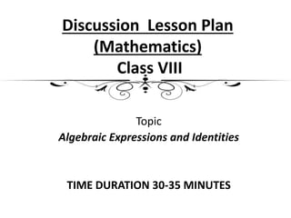 Discussion Lesson Plan
(Mathematics)
Class VIII
Topic
Algebraic Expressions and Identities
TIME DURATION 30-35 MINUTES
 