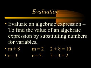 Evaluation
• Evaluate an algebraic expression –
  To find the value of an algebraic
  expression by substituting numbers
  for variables.
• m+8      m=2     2 + 8 = 10
• r–3      r=5     5–3=2
 