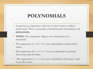 POLYNOMIALS
• In general, an expression with one or more terms is called a
polynomial. Thus a monomial, a binomial and a trinomial are all
polynomials.
• NOTE: The expression 10pq is not a binomial; it is a
monomial.
• The expression (a + b + 5) is not a binomial.It contains three
terms.
• The expression ab + a + b + 5 is not a trinomial; it contains
four terms and not three
• The expression x + y + 5x is not a trinomial as the terms x and
5x are like terms.
 