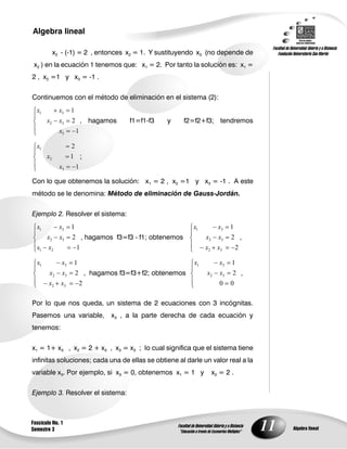 11
Algebra lineal
Algebra lineal
Fascículo No. 1
Semestre 3
x2 - (-1) = 2 , entonces x2 = 1. Y sustituyendo x3 (no depende de
x2 ) en la ecuación 1 tenemos que: x1 = 2. Por tanto la solución es: x1 =
2 , x2 =1 y x3 = -1 .
Continuemos con el método de eliminación en el sistema (2):
1
2
1
3
32
31
x
xx
xx
, hagamos f1=f1-f3 y f2=f2+f3; tendremos
1
1
2
3
2
1
x
x
x
;
Con lo que obtenemos la solución: x1 = 2 , x2 =1 y x3 = -1 . A este
método se le denomina: Método de eliminación de Gauss-Jordán.
Ejemplo 2. Resolver el sistema:
1
2
1
21
32
31
xx
xx
xx
, hagamos f3=f3 - f1; obtenemos
2
2
1
32
32
31
xx
xx
xx
,
2
2
1
32
32
31
xx
xx
xx
, hagamos f3=f3+f2; obtenemos
00
2
1
32
31
xx
xx
,
Por lo que nos queda, un sistema de 2 ecuaciones con 3 incógnitas.
Pasemos una variable, x3 , a la parte derecha de cada ecuación y
tenemos:
x1 = 1+ x3 , x2 = 2 + x3 , x3 = x3 ; lo cual significa que el sistema tiene
infinitas soluciones; cada una de ellas se obtiene al darle un valor real a la
variable x3. Por ejemplo, si x3 = 0, obtenemos x1 = 1 y x2 = 2 .
Ejemplo 3. Resolver el sistema:
 