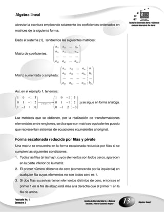 13
Algebra lineal
Algebra lineal
Fascículo No. 1
Semestre 3
abreviar la escritura empleando solamente los coeficientes ordenados en
matrices de la siguiente forma.
Dado el sistema (1), tendremos las siguientes matrices:
Matriz de coeficientes:
mnmm
n
n
aaa
aaa
aaa
...
............
...
...
21
22221
11211
Matriz aumentada o ampliada:
mmnmm
n
n
baaa
baaa
baaa
...
...............
...
...
21
222221
111211
Así, en el ejemplo 1, tenemos:
3210
2110
3101
0111
2110
3101
133 fff
; y se sigue en forma análoga.
Las matrices que se obtienen, por la realización de transformaciones
elementales entre renglones, se dice que son matrices equivalentes puesto
que representan sistemas de ecuaciones equivalentes al original.
Forma escalonada reducida por filas y pivote
Una matriz se encuentra en la forma escalonada reducida por filas si se
cumplen las siguientes condiciones:
1. Todas las filas (si las hay), cuyos elementos son todos ceros, aparecen
en la parte inferior de la matriz.
2. El primer número diferente de cero (comenzando por la izquierda) en
cualquier fila cuyos elementos no son todos cero es 1.
3. Si dos filas sucesivas tienen elementos distintos de cero, entonces el
primer 1 en la fila de abajo está más a la derecha que el primer 1 en la
fila de arriba.
 