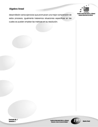 19
Algebra lineal
Algebra lineal
Fascículo No. 1
Semestre 3
desarrollarán varios ejercicios que promuevan una mejor comprensión de
estos procesos, igualmente trataremos situaciones específicas en las
cuales se pueden emplear las matrices en su resolución.
 