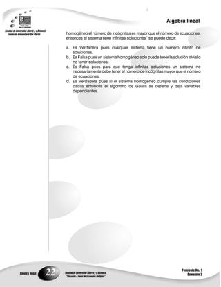 22
Algebra lineal
Algebra lineal
Fascículo No. 1
Semestre 3
homogéneo el número de incógnitas es mayor que el número de ecuaciones,
entonces el sistema tiene infinitas soluciones” se puede decir:
a. Es Verdadera pues cualquier sistema tiene un número infinito de
soluciones.
b. Es Falsa pues un sistema homogéneo solo puede tener la solución trivial o
no tener soluciones.
c. Es Falsa pues para que tenga infinitas soluciones un sistema no
necesariamente debe tener el número de incógnitas mayor que el número
de ecuaciones.
d. Es Verdadera pues si el sistema homogéneo cumple las condiciones
dadas entonces el algoritmo de Gauss se detiene y deja variables
dependientes.
 