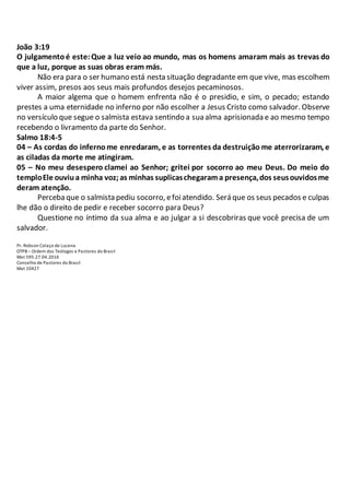 João 3:19
O julgamentoé este:Que a luz veio ao mundo, mas os homens amaram mais as trevas do
que a luz, porque as suas obras eram más.
Não era para o ser humano está nesta situação degradante em que vive, mas escolhem
viver assim, presos aos seus mais profundos desejos pecaminosos.
A maior algema que o homem enfrenta não é o presidio, e sim, o pecado; estando
prestes a uma eternidade no inferno por não escolher a Jesus Cristo como salvador. Observe
no versículo que segue o salmista estava sentindo a sua alma aprisionada e ao mesmo tempo
recebendo o livramento da parte do Senhor.
Salmo 18:4-5
04 – As cordas do infernome enredaram, e as torrentes da destruição me aterrorizaram, e
as ciladas da morte me atingiram.
05 – No meu desespero clamei ao Senhor; gritei por socorro ao meu Deus. Do meio do
temploEle ouviua minha voz;as minhas suplicaschegarama presença,dos seusouvidosme
deram atenção.
Perceba que o salmista pediu socorro, efoiatendido. Será que os seus pecados e culpas
lhe dão o direito de pedir e receber socorro para Deus?
Questione no íntimo da sua alma e ao julgar a si descobriras que você precisa de um
salvador.
Pr. Robson Colaço de Lucena
OTPB – Ordem dos Teólogos e Pastores do Brasil
Mat 595.27.04.2016
Conselho de Pastores do Brasil
Mat 10427
 