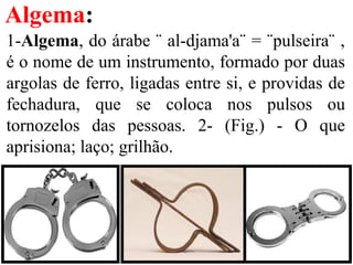 Algema:
1-Algema, do árabe ¨ al-djama'a¨ = ¨pulseira¨ ,
é o nome de um instrumento, formado por duas
argolas de ferro, ligadas entre si, e providas de
fechadura, que se coloca nos pulsos ou
tornozelos das pessoas. 2- (Fig.) - O que
aprisiona; laço; grilhão.
 