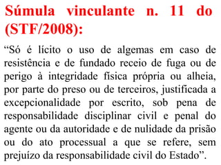 Súmula vinculante n. 11 do
(STF/2008):
“Só é lícito o uso de algemas em caso de
resistência e de fundado receio de fuga ou de
perigo à integridade física própria ou alheia,
por parte do preso ou de terceiros, justificada a
excepcionalidade por escrito, sob pena de
responsabilidade disciplinar civil e penal do
agente ou da autoridade e de nulidade da prisão
ou do ato processual a que se refere, sem
prejuízo da responsabilidade civil do Estado”.
 