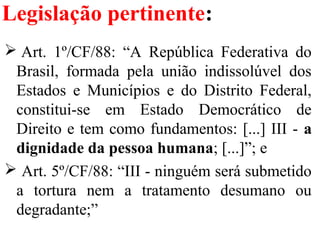 Legislação pertinente:
 Art.  1º/CF/88:  “A  República  Federativa  do 
Brasil,  formada  pela  união  indissolúvel  dos 
Estados  e  Municípios  e  do  Distrito  Federal, 
constitui-se  em  Estado  Democrático  de 
Direito e tem como fundamentos: [...] III - a
dignidade da pessoa humana; [...]”; e
 Art. 5º/CF/88: “III - ninguém será submetido 
a  tortura  nem  a  tratamento  desumano  ou 
degradante;”
 