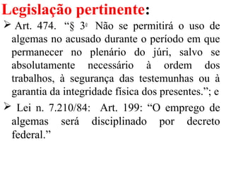 Legislação pertinente:
 Art.  474.   “§  3o
   Não  se  permitirá  o  uso  de 
algemas no acusado durante o período em que 
permanecer  no  plenário  do  júri,  salvo  se 
absolutamente  necessário  à  ordem  dos 
trabalhos,  à  segurança  das  testemunhas  ou  à 
garantia da integridade física dos presentes.”; e
  Lei  n.  7.210/84:    Art.  199:  “O  emprego  de 
algemas  será  disciplinado  por  decreto 
federal.”
 
