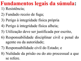 Fundamentos legais da súmula:
1) Resistência;
2) Fundado receio de fuga;
3) Perigo à integridade física própria 
4) Perigo à integridade física alheia;
5) Utilização deve ser justificada por escrito, 
6) Responsabilidade disciplinar civil e penal do 
agente ou da autoridade; 
7) Responsabilidade civil do Estado; e 
8) Nulidade da prisão ou do ato processual a que 
se refere.
 