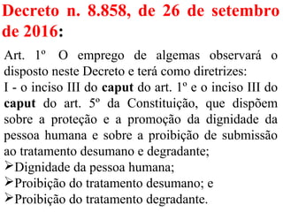 Decreto n. 8.858, de 26 de setembro
de 2016:
Art. 1º O emprego de algemas observará o
disposto neste Decreto e terá como diretrizes:
I - o inciso III do caput do art. 1º e o inciso III do
caput do art. 5º da Constituição, que dispõem
sobre a proteção e a promoção da dignidade da
pessoa humana e sobre a proibição de submissão
ao tratamento desumano e degradante;
Dignidade da pessoa humana;
Proibição do tratamento desumano; e
Proibição do tratamento degradante.
 