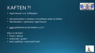 • eigen keuze i.v.m. kaftpapier
• alle leerboeken (= boeken in bruikleen) zeker te kaften
• Werkboeken = optioneel, eigen keuze
• geen plakband op de boeken a.u.b.!
Kleur in de klas?
• Frans = blauw
• wiskunde = groen
• taal / spelling = roze en/of rood
 