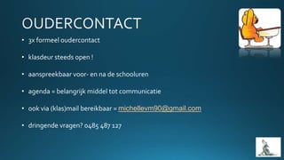 • 3x formeel oudercontact
• klasdeur steeds open !
• aanspreekbaar voor- en na de schooluren
• agenda = belangrijk middel tot communicatie
• ook via (klas)mail bereikbaar = michellevm90@gmail.com
• dringende vragen? 0485 487 127
 