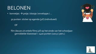 • bonnetjes  potje / doosje / enveloppe / …
50 punten: sticker op agenda (juf) (individueel)
OF
film (keuze uit enkele films juf) op het einde van het schooljaar:
gemiddelde klastotaal = 2400 punten (100 p / pers.)
 