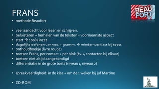 • methode Beaufort
• veel aandacht voor lezen en schrijven.
• beluisteren + herhalen van de teksten = voornaamste aspect
• start  100% inzet
• dagelijks oefenen van voc. + gramm.  minder werklast bij toets
• onthoudboekje (livre rouge)
• toetsen Frans, per contact + per blok (bv. 4 contacten bij elkaar)
• toetsen niet altijd aangekondigd
• differentiatie in de grote toets (niveau 1, niveau 2)
• spreekvaardigheid: in de klas + om de 2 weken bij juf Martine
• CD-ROM
 