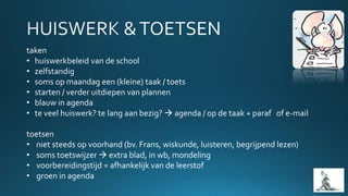 taken
• huiswerkbeleid van de school
• zelfstandig
• soms op maandag een (kleine) taak / toets
• starten / verder uitdiepen van plannen
• blauw in agenda
• te veel huiswerk? te lang aan bezig?  agenda / op de taak + paraf of e-mail
toetsen
• niet steeds op voorhand (bv. Frans, wiskunde, luisteren, begrijpend lezen)
• soms toetswijzer  extra blad, in wb, mondeling
• voorbereidingstijd = afhankelijk van de leerstof
• groen in agenda
 