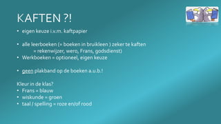 • eigen keuze i.v.m. kaftpapier
• alle leerboeken (= boeken in bruikleen ) zeker te kaften
= rekenwijzer, wero, Frans, godsdienst)
• Werkboeken = optioneel, eigen keuze
• geen plakband op de boeken a.u.b.!
Kleur in de klas?
• Frans = blauw
• wiskunde = groen
• taal / spelling = roze en/of rood
 