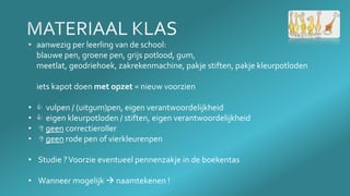• aanwezig per leerling van de school:
blauwe pen, groene pen, grijs potlood, gum,
meetlat, geodriehoek, zakrekenmachine, pakje stiften, pakje kleurpotloden
iets kapot doen met opzet = nieuw voorzien
•  vulpen / (uitgum)pen, eigen verantwoordelijkheid
•  eigen kleurpotloden / stiften, eigen verantwoordelijkheid
•  geen correctieroller
•  geen rode pen of vierkleurenpen
• Studie ?Voorzie eventueel pennenzakje in de boekentas
• Wanneer mogelijk  naamtekenen !
 