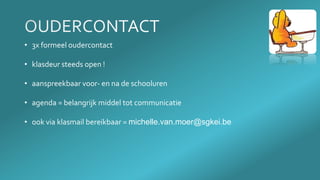 • 3x formeel oudercontact
• klasdeur steeds open !
• aanspreekbaar voor- en na de schooluren
• agenda = belangrijk middel tot communicatie
• ook via klasmail bereikbaar = michelle.van.moer@sgkei.be
 