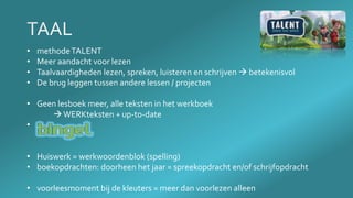 • methodeTALENT
• Meer aandacht voor lezen
• Taalvaardigheden lezen, spreken, luisteren en schrijven  betekenisvol
• De brug leggen tussen andere lessen / projecten
• Geen lesboek meer, alle teksten in het werkboek
WERKteksten + up-to-date
• .
• Huiswerk = werkwoordenblok (spelling)
• boekopdrachten: doorheen het jaar = spreekopdracht en/of schrijfopdracht
• voorleesmoment bij de kleuters = meer dan voorlezen alleen
 
