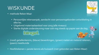 • methode Reken Maar
• Persoonlijke rekenaanpak, aandacht voor persoonsgebonden ontwikkeling in
elke les.
• Uitgebreid materiaalaanbod voor zorg (alle niveaus)
• Sterke digitale ondersteuning maar ook nog steeds op papier aan de slag.
• (rood) getallenkennis, (blauw) bewerkingen, (groen) meten en metend rekenen,
(paars) meetkunde
• Hoofdrekenen + parate kennis als huiswerk (niet gebonden aan Reken Maar)
 