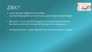 • 4x per jaar een zelfgeschreven briefje
voor een afwezigheid van maximum 3 opeenvolgende ziektedagen
• Buurman- / vrouw schrijft de pagina’s van de gemiste leerstof op.
Na ziekte werkt de lln. de leerstof bij tijdens de middagpauze.
• bij langdurig ziek –> post / agenda mee naar huis wanneer mogelijk
 
