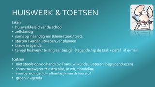 taken
• huiswerkbeleid van de school
• zelfstandig
• soms op maandag een (kleine) taak / toets
• starten / verder uitdiepen van plannen
• blauw in agenda
• te veel huiswerk? te lang aan bezig?  agenda / op de taak + paraf of e-mail
toetsen
• niet steeds op voorhand (bv. Frans, wiskunde, luisteren, begrijpend lezen)
• soms toetswijzer  extra blad, in wb, mondeling
• voorbereidingstijd = afhankelijk van de leerstof
• groen in agenda
 