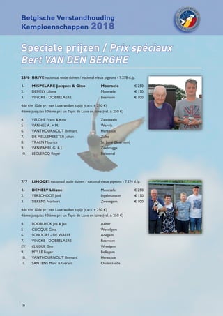 Belgische Verstandhouding
Kampioenschappen 2018
10
Speciale prijzen / Prix spéciaux
Bert VAN DEN BERGHE
23/6	BRIVE nationaal oude duiven / national vieux pigeons - 9.278 d./p.
1.	 MISPELARE Jacques  Gino	 Moorsele	 € 250
2.	 DEMELY Liliane	 Moorsele	 € 150
3. 	 VINCKE - DOBBELAERE	 Beernem	 € 100
4de t/m 10de pr.: een Luxe wollen tapijt (t.w.v. ± 250 €)
4ième jusqu’au 10ième pr.: un Tapis de Luxe en laine (val. ± 250 €)
4.	 VELGHE Frans  Kris	 Zwevezele	
5	 VANHEE A. + M.	 Wervik	
6.	 VANTHOURNOUT Bernard	 Herseaux
7.	 DE MEULEMEESTER Johan	 Zulte
8.	 TRAEN Maurice	 St. Joris (Beernem)
9.	 VAN PAMEL G.  J.	 Zeebrugge
10.	 LECLERCQ Roger	 Buissenal
7/7	 LIMOGES nationaal oude duiven / national vieux pigeons - 7.274 d./p.
1.	 DEMELY Liliane	 Moorsele	 € 250
2.	 VERSCHOOT Joël	 Ingelmunster	 € 150
3. 	 SIERENS Norbert	 Zwevegem	 € 100
4de t/m 10de pr.: een Luxe wollen tapijt (t.w.v. ± 250 €)
4ième jusqu’au 10ième pr.: un Tapis de Luxe en laine (val. ± 250 €)
4.	 LOOBUYCK Jos  Jan	 Aalter	
5	 CLICQUE Gino	 Wevelgem	
6.	 SCHOORS - DE WAELE	 Adegem
7.	 VINCKE - DOBBELAERE	 Beernem
EV.	 CLICQUE Gino	 Wevelgem
9.	 MYLLE Roger	 Bellegem
10.	 VANTHOURNOUT Bernard	 Herseaux
11. 	 SANTENS Marc  Gérard	 Oudenaarde
 