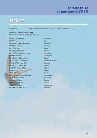 Entente Belge
Championnats 2018
11
TIERCE
1° afg./marq.: 	 Limoges (2/6) - Brive oude/vieux (23/6)  Limoges oude/vieux (7/7)
winnen elk / gagnent chacun € 104
(alfabetische volgorde - ordre alphabétique)
AMEEL - VAN LAEKE	 Moorslede
BAFORT Luc	 Temse
COLPAERT Sylvère  Patrick	 Roeselare
DECHERF Etienne	 Vlissegem
DE COCK Marc	 Temse
DE KEYZER Norbert	 Etikhove
DE KEYZER Willy + Jo + Hans	 Koekelare
DELBAR Maurice	 Oeudeghien
DE RIDDER - DE BACKER	 Zwalm
DESBUQUOIS Gebroeders	 Kapelle-op-de-Bos
DE SCHEPPER Frans  R.	 Roosdaal
DE SMEYTER - RESTIAEN	 Melden
DHONDT Michel  Filip	 Etikhove
LIPPENS Kati	 Izegem
MEIRLAEN Etienne	 Deurle
VAN DE WALLE Marc  Franky	 Munkzwalm
VELGHE Frans  Kris	 Zwevezele
VERMANDER Eric	 Oekene
VERMANDER Lionel	 Oekene
VERSCHOOT Joël	 Ingelmunster
VINCKE - DOBBELAERE	 Beernem
 