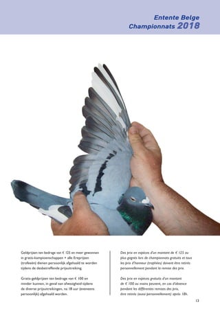 Entente Belge
Championnats 2018
13
Geldprijzen ten bedrage van e 125 en meer gewonnen
in gratis-kampioenschappen + alle Ereprijzen
­(trofeeën) dienen persoonlijk afgehaald te worden
tijdens de desbetreffende prijsuitreiking.
Gratis-geldprijzen ten bedrage van e 100 en
­minder kunnen, in geval van afwezigheid tijdens
de diverse prijsuitreikingen, na 18 uur (eveneens
persoonlijk) afgehaald worden.
Des prix en espèces d’un montant de e 125 ou
plus gagnés lors de championnats gratuits et tous
les prix d’honneur (trophées) doivent être retirés
personnellement pendant la remise des prix.
Des prix en espèces gratuits d’un montant
de e 100 ou moins peuvent, en cas d’absence
pendant les différentes remises des prix,
être retirés (aussi personnellement) après 18h.
 