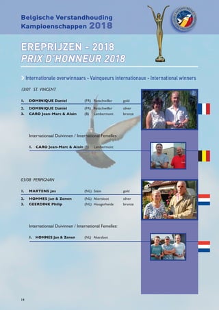 Belgische Verstandhouding
Kampioenschappen 2018
14
EREPRIJZEN - 2018
PRIX D’HONNEUR 2018
c Internationale overwinnaars - Vainqueurs internationaux - International winners
13/07	 ST. VINCENT
1.	 DOMINIQUE Daniel	 (FR)	Retschwiller	 gold
2.	 DOMINIQUE Daniel	 (FR)	Retschwiller	 silver
3.	 CARO Jean-Marc  Alain	 (B)	Lambermont	 bronze
	 Internationaal Duivinnen / International Femelles:
	 1.  CARO Jean-Marc  Alain	(B)	 Lambermont	
03/08	PERPIGNAN
1.	 MARTENS Jos	 (NL)	Stein	 gold
2.	 HOMMES Jan  Zonen	 (NL)	Akersloot	 silver
3.	 GEERDINK Philip	 (NL)	Hoogerheide	 bronze
	 Internationaal Duivinnen / International Femelles:
	 1.  HOMMES Jan  Zonen	 (NL)	Akersloot
 