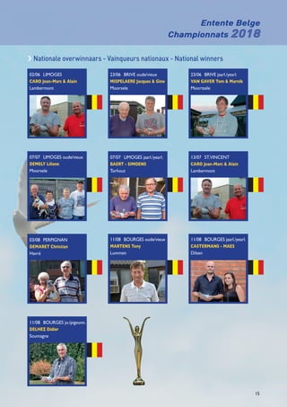 Entente Belge
Championnats 2018
15
c Nationale overwinnaars - Vainqueurs nationaux - National winners
02/06	LIMOGES	
CARO Jean-Marc  Alain	
Lambermont
23/06	BRIVE oude/vieux	
MISPELAERE Jacques  Gino	
Moorsele
07/07	 LIMOGES jaarl./yearl.
BAERT - SIMOENS	
Torhout
11/08	 BOURGES oude/vieux
MARTENS Tony	
Lummen
11/08	BOURGES jaarl./yearl.	
CASTERMANS - MAES	
Dilsen
23/06	BRIVE jaarl./yearl.	
VAN GAVER Tom  Marnik	
Moortsele
13/07	 ST.VINCENT	
CARO Jean-Marc  Alain	
Lambermont
07/07	 LIMOGES oude/vieux	
DEMELY Liliane	
Moorsele
03/08	 PERPIGNAN	
DEMARET Christian
Havré
11/08	BOURGES jo./pigeonn.
DELHEZ Didier
Soumagne
 