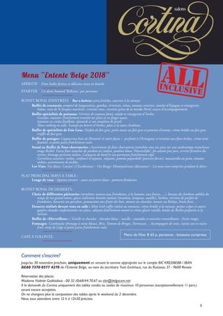 3
Comment s’inscrire?
Jusqu’au 30 novembre prochain, uniquement en versant la somme appropriée sur le compte BIC KREDBEBB / IBAN
BE60 7370 0577 4270 de l’Entente Belge, au nom du secrétaire Yvan Eeckhout, rue du Ruisseau 37 - 9600 Renaix
Réservation des places:
Madame Violette Goditiabois - 00 32 (0)68/44.70.67 ou ebv@belgacom.net
A la demande du Cortina uniquement des tables rondes ou ovales de maximun 10 personnes (exceptionnellement 11 pers.)
seront encore acceptées.
On ne changera plus la composition des tables après le weekend du 2 décembre.
Nous vous attendons entre 12 h à 12h30 précises.
Menu “Entente Belge 2018”
APÉRITIF  Fines bulles festives et délicates mises en bouche
STARTER  Un demi homard ‘Bellevue’, par personne
BUFFET ROYAL D’ENTRÉES  Bar a huîtres extra fraîches, ouvertes à la minute
	 Buffet de crustacés: composé de langoustines, gambas, écrevisses, vénus, tomates crevettes, moules d’Espagne et vinaigrette,
		bulots, noix de St Jacques marinées, crevettes roses, crevettes grises de la merdu Nord, sauces d’accompagnement.
	 Buffet spécialités de poissons: Verrines de saumon fumé, salade et vinaigrette d’herbes.
		 Gravlax «maison» fraîchement tranché sur place et ses finger toasts.
		 Saumon en croûte feuilletée, épinards et son émulsion de persil.
		 Show cooking en salle: Scampi au beurre d’herbes, pâtes à la sauce Arabiata.
	 Buffet de spécialités de Foie Gras: Parfait de foie gras, petits toasts au foie gras et pommes d’amour, crème brûlée au foie gras,
		 truffes de foie gras.
	 Buffet de potages: Cappuccino frais de Homard «à notre façon »  parfumé à l’Armagnac et terminé aux fines herbes, crème semi
		 fouéttée, et petits pains fraîchement cuits.
	 Stand au Buffet de fines charcuteries : Assortiment de fines charcuteries tranchées sous vos yeux sur une authentique trancheuse
		rouge Berkel. Extra fines tranches de jambon sec italien, jambon blanc ‘Meesterlijke’, fin salami pur porc, terrine fermière du
terroir, fromage pecorino italien, Carpaccio de bœuf et son parmesan fraîchement râpé.
		Garnitures associées: melon, confiture d’oignons, roquette, pomme papardelle (poivron farcie), mozzarella au pesto, tomates
séchées, assortiments de pickles.
	 Les Vins: Vin blanc: Carson’s (Chardonnay) - Vin Rouge: Montepulciano (décanteur) - Les eaux sont comprises pendant le dîner.	
PLAT PRINCIPAL SERVI À TABLE :
Longe de veau - légumes terroirs - sauce au poivre doux - pommes fondantes.
BUFFET ROYAL DE DESSERTS :
	 Choix de différentes pâtisseries (tartelettes maison aux framboises, à la banane, aux fraises,…), bocaux des bonbons oubliés du
		temps de nos grand-mères, glaces italiennes brassées maison (tiramisu, lampone, vanille), Sorbets, verrines de parfait de
framboises, bavarois au speculoos, pannacotta aux fruits des bois, mousse au chocolat, mousse au Baileys, fruits frais,…
	 Desserts réalisés devant vous en salle : Mini Irish coffee réalisé au moment, crème brûlée à la minute, petites crêpes et autres
		gaufres chaudes confectionnées sur place, sabayon fraîchement monté et crème glacée vanille, boules de Berlin préparées à la
minute.
	 Buffet de «Merveilleux» : Vanille et chocolat - chocolat blanc - vanille - amandes et noisettes croustillantes - fruits rouges.
	 Fromages: Cambozola (fromage à veine bleue), Brie, Tomme de Bruges, Parmesan… Accompagnés de noix, raisins secs et raisin
		 frais, sirop de Liège et petits pains fraîchement cuits.
CAFÉ À VOLONTÉ.
Menu de Fête: € 65 p. personne - boissons comprises
3
 