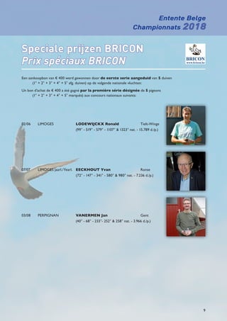 Entente Belge
Championnats 2018
9
Speciale prijzen BRICON
Prix spéciaux BRICON
Een aankoopbon van € 400 werd gewonnen door de eerste serie aangeduid van 5 duiven
(1° + 2° + 3° + 4° + 5° afg. duiven) op de volgende nationale vluchten:
Un bon d’achat de € 400 a été gagné par la première série désignée de 5 pigeons
(1° + 2° + 3° + 4° + 5° marqués) aux concours nationaux suivants:
02/06	LIMOGES	 LODEWIJCKX Ronald	Tielt-Winge
		 (99° - 519° - 579° - 1107°  1323° nat. - 15.789 d./p.)
07/07	 LIMOGES jaarl./Yearl.	 EECKHOUT Yvan	Ronse
		 (72° - 147° - 341° - 580°  980° nat. - 7.236 d./p.)
03/08	PERPIGNAN	 VANERMEN Jan	Gent
		 (40° - 68° - 233°- 252°  258° nat. - 3.966 d./p.)
 