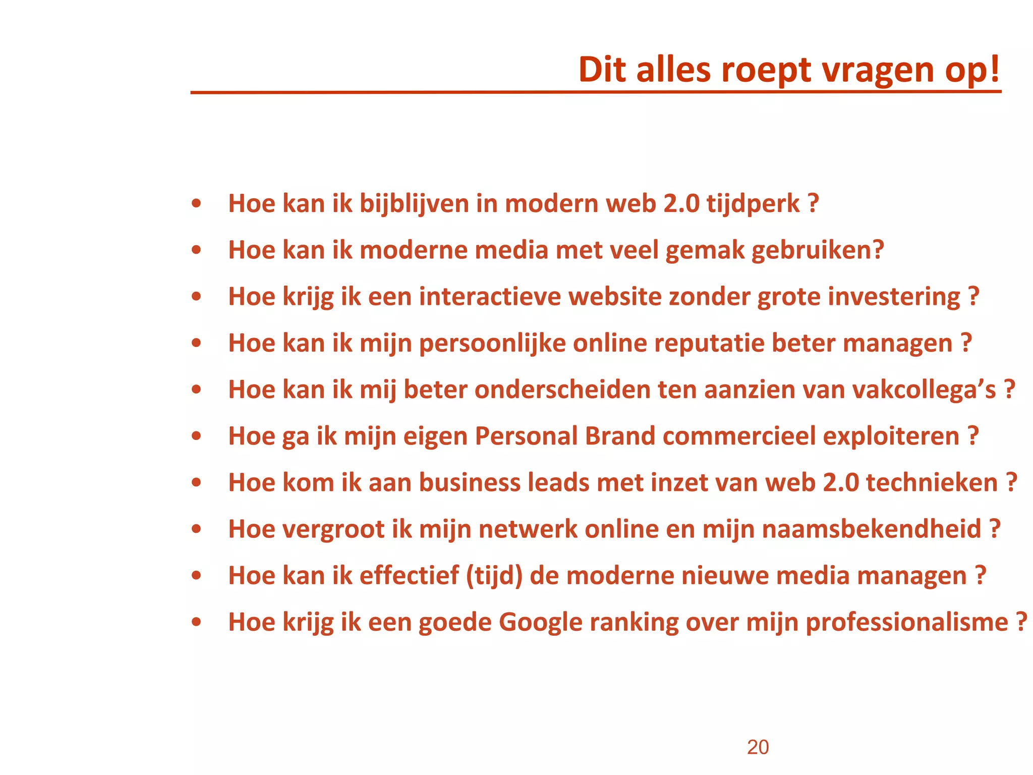 Dit alles roept vragen op!Hoe kan ik bijblijven in modern web 2.0 tijdperk ?Hoe kan ik moderne media met veel gemak gebruiken?Hoe krijg ik een interactieve website zonder grote investering ?Hoe kan ik mijn persoonlijke online reputatie beter managen ?Hoe kan ik mij beter onderscheiden ten aanzien van vakcollega’s ?Hoe ga ik mijn eigen Personal Brand commercieel exploiteren ?Hoe kom ik aan business leads met inzet van web 2.0 technieken ? Hoe vergroot ik mijn netwerk online en mijn naamsbekendheid ?Hoe kan ik effectief (tijd) de moderne nieuwe media managen ?Hoe krijg ik een goede Google ranking over mijn professionalisme ?20