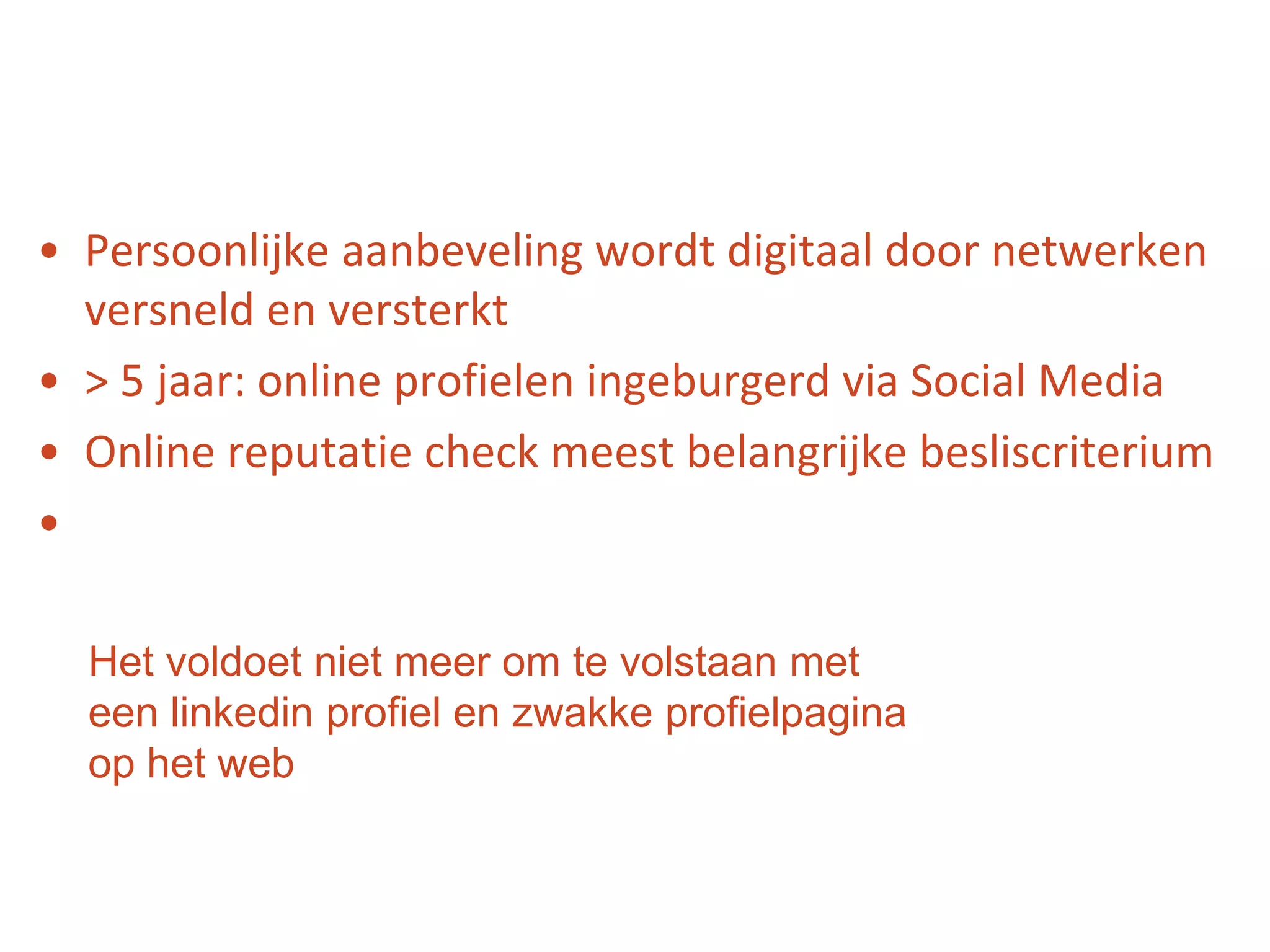Persoonlijke aanbeveling wordt digitaal door netwerken versneld en versterkt> 5 jaar: online profielen ingeburgerd via Social MediaOnline reputatie check meest belangrijke besliscriteriumHet voldoet niet meer om te volstaan met een linkedin profiel en zwakke profielpagina op het web