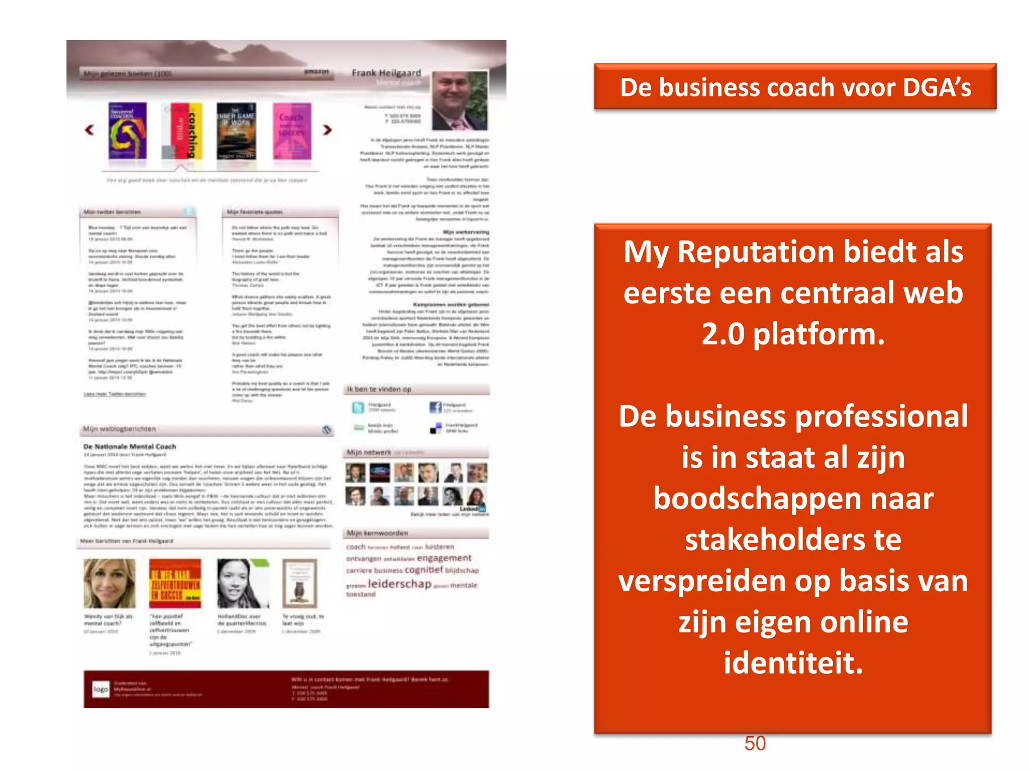 50De business coach voor DGA’sMy Reputation biedt als eerste een centraal web 2.0 platform. De business professional is in staat al zijn boodschappen naar stakeholders te verspreiden op basis van zijn eigen online identiteit. 