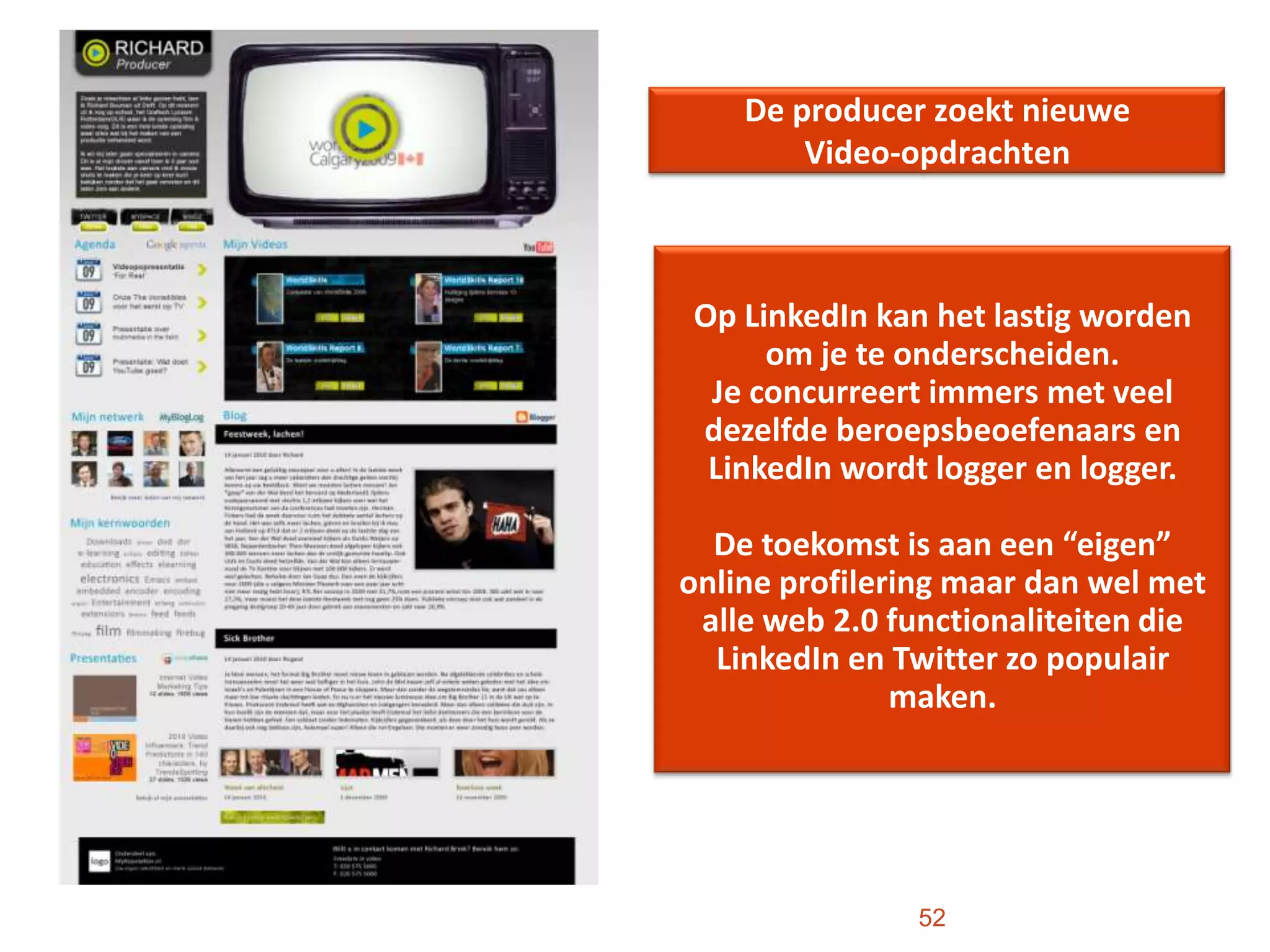 De producer zoekt nieuwe Video-opdrachten52Op LinkedIn kan het lastig worden om je te onderscheiden. Je concurreert immers met veel dezelfde beroepsbeoefenaars en LinkedIn wordt logger en logger. De toekomst is aan een “eigen” online profilering maar dan wel met alle web 2.0 functionaliteiten die LinkedIn en Twitter zo populair maken. 