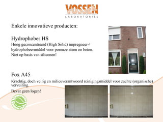 Enkele innovatieve producten:

Hydrophober HS
Hoog geconcentreerd (High Solid) impregneer-/
hydrophobeermiddel voor poreuze steen en beton.
Niet op basis van siliconen!




Fox A45
Krachtig, doch veilig en milieuverantwoord reinigingsmiddel voor zachte (organische)
vervuiling.
Bevat geen logen!
 