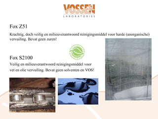 Fox Z51
Krachtig, doch veilig en milieuverantwoord reinigingsmiddel voor harde (anorganische)
vervuiling. Bevat geen zuren!



Fox S2100
Veilig en milieuverantwoord reinigingsmiddel voor
vet en olie vervuiling. Bevat geen solventen en VOS!
 