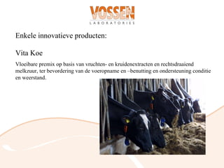 Enkele innovatieve producten:

Vita Koe
Vloeibare premix op basis van vruchten- en kruidenextracten en rechtsdraaiend
melkzuur, ter bevordering van de voeropname en –benutting en ondersteuning conditie
en weerstand.
 
