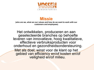 Missie
 (who are we, what are our values and how do we want to work with our
                      customers and employees)



   Het ontwikkelen, produceren en aan
    geselecteerde branches op behoefte
leveren van innovatieve, hoog kwalitatieve,
     effectieve verbruiksproducten voor
 onderhoud en gezondheidsondersteuning.
 Met als doel; winst voor de klant op het
  gebied van efficiency en/of kosten en/of
            veiligheid en/of milieu.
 