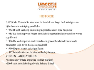 HISTORIE
• 1976 Mr. Vossen Sr. start met de handel van hoge druk reinigers en
bijbehorende reinigingsmiddelen
• 1982 B to B verkoop van reinigingsmiddelen is core business
• 1985 De verkoop van recent ontwikkelde gezondheidsproducten wordt
significant
• 1986 De verkoop van onderhouds- en gezondheidsondersteunende
producten is in twee divisies opgedeeld
• 1990 Export wordt ook significant
• 1997 Introductie van de nieuwe bedrijfsnaam
VOSSEN LABORATORIES
• Sindsdien verdere expansie in doel markten
•2005 start ontwikkeling divisie Private Label
 