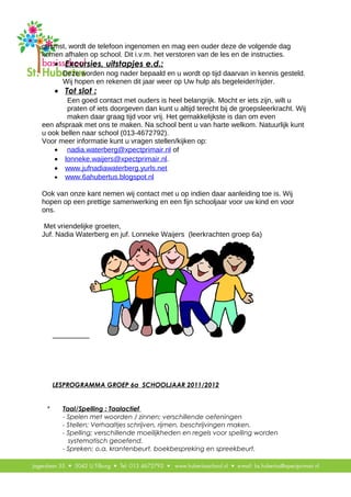 gesmst, wordt de telefoon ingenomen en mag een ouder deze de volgende dag
komen afhalen op school. Dit i.v.m. het verstoren van de les en de instructies.
• Excursies, uitstapjes e.d.:
Deze worden nog nader bepaald en u wordt op tijd daarvan in kennis gesteld.
Wij hopen en rekenen dit jaar weer op Uw hulp als begeleider/rijder.
• Tot slot :
Een goed contact met ouders is heel belangrijk. Mocht er iets zijn, wilt u
praten of iets doorgeven dan kunt u altijd terecht bij de groepsleerkracht. Wij
maken daar graag tijd voor vrij. Het gemakkelijkste is dan om even
een afspraak met ons te maken. Na school bent u van harte welkom. Natuurlijk kunt
u ook bellen naar school (013-4672792).
Voor meer informatie kunt u vragen stellen/kijken op:
• nadia.waterberg@xpectprimair.nl of
• lonneke.waijers@xpectprimair.nl.
• www.jufnadiawaterberg.yurls.net
• www.6ahubertus.blogspot.nl
Ook van onze kant nemen wij contact met u op indien daar aanleiding toe is. Wij
hopen op een prettige samenwerking en een fijn schooljaar voor uw kind en voor
ons.
Met vriendelijke groeten,
Juf. Nadia Waterberg en juf. Lonneke Waijers (leerkrachten groep 6a)
LESPROGRAMMA GROEP 6a SCHOOLJAAR 2011/2012
* Taal/Spelling : Taalactief
- Spelen met woorden / zinnen; verschillende oefeningen
- Stellen; Verhaaltjes schrijven, rijmen, beschrijvingen maken.
- Spelling; verschillende moeilijkheden en regels voor spelling worden
systematisch geoefend.
- Spreken; o.a. krantenbeurt, boekbespreking en spreekbeurt.
 