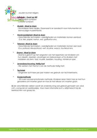 zouden kunnen krijgen.
* Schrijven : Zwart op Wit
- Methodisch schrijven
- Creatief schrijven
* Muziek : Moet je doen
- De kinderen leren liedjes. Daarnaast is er aandacht voor instrumenten en
eenvoudige muziektheorie.
* Handvaardigheid :Moet je doen
- Verschillende technieken, vaardigheden en materialen komen aanbod.
O.a. klei, papier, karton, wol, golfkarton enz.
* Tekenen :Moet je doen
- Verschillende technieken, vaardigheden en materialen komen aan bod.
O.a. potlood, kleurpotlood, verf, ecoline, wasco, houtskool enz.
* Drama : Moet je doen
- Drama is gericht op het vergroten van het repertoire van kinderen om
hun ideeën, beelden, ervaringen en belevenissen uit te drukken met
middelen als stem, taal, muziek, beelden, houding, mimiek en spel.
* Levensbeschouwing :Hellig hart
- We werken met thema’s van de methode Hellig Hart.
* Techniek
- Ongeveer acht keer per jaar maken we gebruik van techniektorens.
* Kanjermethode
- Dit is een sociaal-emotionele methode. Kinderen leren hierin hoe ze met hun
gevoelens om moeten gaan en hoe ze met elkaar om moeten gaan.
Bij de verschillende vakken wordt als ondersteuning ook gebruik gemaakt van; dvd,
cd’s, computer en werkboekjes. Voor meer informatie kunt u altijd terecht bij de
leerkrachten van groep 6a.
 