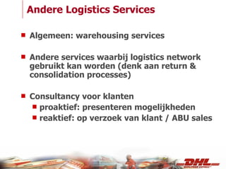 Andere Logistics Services Algemeen: warehousing services Andere services waarbij logistics network gebruikt kan worden (denk aan return & consolidation processes) Consultancy voor klanten proaktief: presenteren mogelijkheden reaktief: op verzoek van klant / ABU sales 