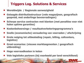 Triggers Log. Solutions & Services Wereldwijde  / Regionale aanwezigheid Gelaagde distributiestructuur (vele magazijnen, geografisch gespreid, met onderlinge bevoorradingen) Scherpe service contracten met klanten (met penalties voor niet halen uptime garanties) Kostenbeheersings-/ resultaatverbeteringsprogramma’s Snelle (economische) veroudering van voorraden / afschrijving Grote neiging tot uitbesteding (repair, billing, callcenters, logistics) Groei-scenarios: (nieuwe marktsegmenten / geografisch uitbreiding) Hoge voorraadkosten in keten Vele logistieke partners (bij voorbeeld per land verschillend) 