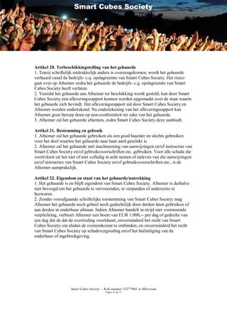 Smart Cubes Society




Artikel 20. Terbeschikkingstelling van het gehuurde
1. Tenzij schriftelijk uitdrukkelijk anders is overeengekomen, wordt het gehuurde
verhuurd vanaf de bedrijfs- c.q. opslagruimte van Smart Cubes Society. Het risico
gaat over op Afnemer zodra het gehuurde de bedrijfs- c.q. opslagruimte van Smart
Cubes Society heeft verlaten.
2. Voordat het gehuurde aan Afnemer ter beschikking wordt gesteld, kan door Smart
Cubes Society een afleveringsrapport kunnen worden opgemaakt over de staat waarin
het gehuurde zich bevindt. Het afleveringsrapport zal door Smart Cubes Society en
Afnemer worden ondertekend. Na ondertekening van het afleveringsrapport kan
Afnemer geen beroep doen op non-conformiteit ter zake van het gehuurde.
3. Afnemer zal het gehuurde afnemen, zodra Smart Cubes Society deze aanbiedt.

Artikel 21. Bestemming en gebruik
1. Afnemer zal het gehuurde gebruiken als een goed huurder en slechts gebruiken
voor het doel waartoe het gehuurde naar haar aard geschikt is.
2. Afnemer zal het gehuurde met inachtneming van aanwijzingen en/of instructies van
Smart Cubes Society en/of gebruiksvoorschriften etc. gebruiken. Voor alle schade die
voortvloeit uit het niet of niet volledig in acht nemen of naleven van die aanwijzingen
en/of instructies van Smart Cubes Society en/of gebruiksvoorschriften etc., is de
Afnemer aansprakelijk.

Artikel 22. Eigendom en staat van het gehuurde/natrekking
1. Het gehuurde is en blijft eigendom van Smart Cubes Society. Afnemer is derhalve
niet bevoegd om het gehuurde te vervreemden, te verpanden of anderszins te
bezwaren.
2. Zonder voorafgaande schriftelijke toestemming van Smart Cubes Society mag
Afnemer het gehuurde noch geheel noch gedeeltelijk door derden laten gebruiken of
aan derden in onderhuur afstaan. Indien Afnemer handelt in strijd met voornoemde
verplichting, verbeurt Afnemer een boete van EUR 1.000,-- per dag of gedeelte van
een dag dat de dat de overtreding voortduurt, onverminderd het recht van Smart
Cubes Society om alsdan de overeenkomst te ontbinden; en onverminderd het recht
van Smart Cubes Society op schadevergoeding en/of het beëindiging van de
onderhuur of ingebruikgeving.




                    Smart Cubes Society – KvK-nummer 55377904 te Hilversum
                                         Pagina 10 van 12
 