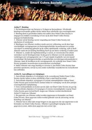 Smart Cubes Society




Artikel 7. Betaling
1. De betalingstermijn van facturen is 10 dagen na factuurdatum. Afwijkende
betalingsvoorwaarden gelden slechts indien deze schriftelijk zijn overeengekomen.
2. Betaling dient te geschieden (indien niet anders door Smart Cubes Society is
aangegeven) middels overmaking in Euro op de door Smart Cubes Society
aangegeven bankrekening.
3. Afnemer zal de betaling van de vergoeding aan Smart Cubes Society niet
opschorten of verrekenen.
4. Betalingen van Afnemer strekken steeds eerst tot voldoening van de door haar
verschuldigde vertragingsrente en (buiten)gerechtelijke incassokosten en worden
vervolgens in mindering gebracht op de oudste openstaande vordering, zelfs al deelt
Afnemer mede dat de betaling betrekking heeft op een latere vordering of andere post.
5. Afnemer is, zonder dat ingebrekestelling is vereist, in verzuim door het enkele
verstrijken van de betalingstermijn. In dat geval is Afnemer over de openstaande
vorderingen een vertragingsrente van 1,5% per maand of gedeelte van een maand
verschuldigd. Bij buitengerechtelijke en gerechtelijke invorderingswerkzaamheden is
Afnemer, naast de hoofdsom en de vertragingsrente, de werkelijk door Smart Cubes
Society gemaakte incassokosten en proceskosten verschuldigd.
6. Indien Afnemer met enige betaling in verzuim is, kan Smart Cubes Society haar
prestaties opschorten, terwijl zij ook zonder rechterlijke tussenkomst de overeenkomst
kan ontbinden.

Artikel 8. Aanvullingen en wijzigingen
1. Aanvullende afspraken of wijzigingen in de overeenkomst binden Smart Cubes
Society slechts indien zij deze schriftelijk of per e-mail heeft bevestigd.
2. Aanvullende afspraken, wijzigingen of externe omstandigheden waarop Smart
Cubes Society geen invloed heeft, kunnen leiden tot verlenging van de door partijen
overeengekomen tijdsplanning.
3. Extra werkzaamheden en kosten aan de zijde van Smart Cubes Society als gevolg
van aanvullende afspraken of wijzigingen of externe omstandigheden waarop Smart
Cubes Society geen invloed heeft, mogen aan Afnemer worden doorberekend.
Artikel 9. Gegevens Afnemer
1. De gegevens van Afnemer zullen worden opgenomen in bestanden van Smart
Cubes Society. Deze gegevens zullen worden gebruikt voor de uitvoering van de
bestelling van afnemer.
2. Afnemer kan te allen tijde inzage krijgen in zijn gegevens die zijn opgenomen in de
bestanden van Smart Cubes Society. Afnemer is gerechtigd wijziging van de
gegevens te eisen, indien deze gegevens niet correct zijn.




                   Smart Cubes Society – KvK-nummer 55377904 te Hilversum
                                         Pagina 4 van 12
 