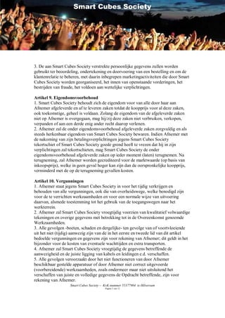 Smart Cubes Society




3. De aan Smart Cubes Society verstrekte persoonlijke gegevens zullen worden
gebruikt ter beoordeling, ondertekening en doorvoering van een bestelling en om de
klantenrelatie te beheren, met daarin inbegrepen marketingactiviteiten die door Smart
Cubes Society worden georganiseerd, het innen van openstaande vorderingen, het
bestrijden van fraude, het voldoen aan wettelijke verplichtingen.

Artikel 9. Eigendomsvoorbehoud
1. Smart Cubes Society behoudt zich de eigendom voor van alle door haar aan
Afnemer afgeleverde en af te leveren zaken totdat de koopprijs voor al deze zaken,
ook toekomstige, geheel is voldaan. Zolang de eigendom van de afgeleverde zaken
niet op Afnemer is overgegaan, mag hij/zij deze zaken niet verbruiken, verkopen,
verpanden of aan een derde enig ander recht daarop verlenen.
2. Afnemer zal de onder eigendomsvoorbehoud afgeleverde zaken zorgvuldig en als
steeds herkenbaar eigendom van Smart Cubes Society bewaren. Indien Afnemer met
de nakoming van zijn betalingsverplichtingen jegens Smart Cubes Society
tekortschiet of Smart Cubes Society goede grond heeft te vrezen dat hij in zijn
verplichtingen zal tekortschieten, mag Smart Cubes Society de onder
eigendomsvoorbehoud afgeleverde zaken op ieder moment (laten) terugnemen. Na
terugneming, zal Afnemer worden gecrediteerd voor de marktwaarde (op basis van
inkoopsprijs), welke in geen geval hoger kan zijn dan de oorspronkelijke koopprijs,
verminderd met de op de terugneming gevallen kosten.

Artikel 10. Vergunningen
1. Afnemer staat jegens Smart Cubes Society in voor het tijdig verkrijgen en
behouden van alle vergunningen, ook die van overheidswege, welke benodigd zijn
voor de te verrichten werkzaamheden en voor een normale wijze van uitvoering
daarvan, alsmede toestemming tot het gebruik van de toegangswegen naar het
werkterrein.
2. Afnemer zal Smart Cubes Society vroegtijdig voorzien van kwalitatief volwaardige
tekeningen en overige gegevens met betrekking tot in de Overeenkomst genoemde
Werkzaamheden.
3. Alle gevolgen -boeten, schaden en dergelijke- ten gevolge van of voortvloeiende
uit het niet (tijdig) aanwezig zijn van de in het eerste en tweede lid van dit artikel
bedoelde vergunningen en gegevens zijn voor rekening van Afnemer; dit geldt in het
bijzonder voor de kosten van eventuele wachttijden en extra transporten.
4. Afnemer zal Smart Cubes Society vroegtijdig de gegevens betreffende de
aanwezigheid en de juiste ligging van kabels en leidingen e.d. verschaffen.
5. Alle gevolgen veroorzaakt door het niet functioneren van door Afnemer
beschikbaar gestelde apparatuur of door Afnemer niet correct uitgevoerde
(voorbereidende) werkzaamheden, zoals ondermeer maar niet uitsluitend het
verschaffen van juiste en volledige gegevens de Opdracht betreffende, zijn voor
rekening van Afnemer.
                   Smart Cubes Society – KvK-nummer 55377904 te Hilversum
                                         Pagina 5 van 12
 